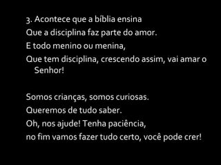 3. Acontece que a bíblia ensina  Que a disciplina faz parte do amor. E todo menino ou menina, Que tem disciplina, crescendo assim, vai amar o Senhor! Somos crianças, somos curiosas. Queremos de tudo saber.  Oh, nos ajude! Tenha paciência,  no fim vamos fazer tudo certo, você pode crer! 