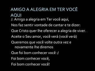 AMIGO A ALEGRIA EM TER VOCÊ AQUI /: Amigo a alegria em Ter você aqui,  Nos faz sentir vontade de cantar e te dizer: Que Cristo quer lhe oferecer a alegria de viver. Aceite o Seu amor, você verá (você verá) Queremos que você volte outra vez e novamente lhe diremos  Que foi bom conhecer você :/ Foi bom conhecer você,  Foi bom conhecer você! 