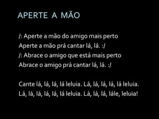 APERTE  A  MÃO /: Aperte a mão do amigo mais perto  Aperte a mão prá cantar lá, lá. :/ /: Abrace o amigo que está mais perto  Abrace o amigo prá cantar lá, lá. :/ Cante lá, lá, lá, lá leluia. Lá, lá, lá, lá, lá leluia. Lá, lá, lá, lá, lá, lá leluia. Lá, lá, lá, lále, leluia! 