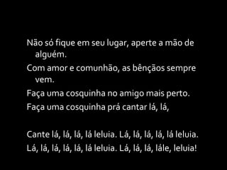 Não só fique em seu lugar, aperte a mão de alguém. Com amor e comunhão, as bênçãos sempre vem. Faça uma cosquinha no amigo mais perto. Faça uma cosquinha prá cantar lá, lá, Cante lá, lá, lá, lá leluia. Lá, lá, lá, lá, lá leluia. Lá, lá, lá, lá, lá, lá leluia. Lá, lá, lá, lále, leluia! 