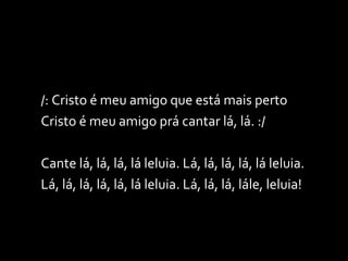 /: Cristo é meu amigo que está mais perto  Cristo é meu amigo prá cantar lá, lá. :/ Cante lá, lá, lá, lá leluia. Lá, lá, lá, lá, lá leluia. Lá, lá, lá, lá, lá, lá leluia. Lá, lá, lá, lále, leluia! 