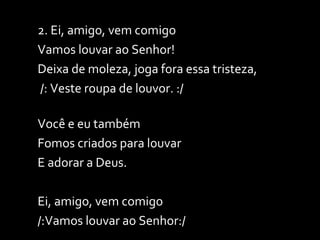 2. Ei, amigo, vem comigo Vamos louvar ao Senhor! Deixa de moleza, joga fora essa tristeza, /: Veste roupa de louvor. :/ Você e eu também  Fomos criados para louvar  E adorar a Deus. Ei, amigo, vem comigo /:Vamos louvar ao Senhor:/ 