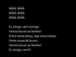Iêiêiê, Iêiêiê. Iêiêiê, Iêiêiê. Iêiêiê, Iêiêiê. Ei, amigo, vem comigo Vamos louvar ao Senhor! Entre nessa dança, seja uma criança. Veste roupa de louvor, Vamos louvar ao Senhor! Ei, amigo, vem!!! 