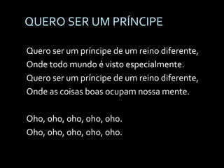 QUERO SER UM PRÍNCIPE Quero ser um príncipe de um reino diferente, Onde todo mundo é visto especialmente. Quero ser um príncipe de um reino diferente, Onde as coisas boas ocupam nossa mente. Oho, oho, oho, oho, oho. Oho, oho, oho, oho, oho. 