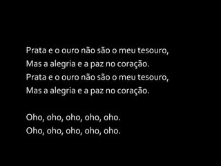 Prata e o ouro não são o meu tesouro, Mas a alegria e a paz no coração. Prata e o ouro não são o meu tesouro, Mas a alegria e a paz no coração. Oho, oho, oho, oho, oho. Oho, oho, oho, oho, oho. 