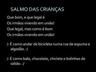 SALMO DAS CRIANÇAS Que bom, e que legal é Os irmãos vivendo em união! Que legal, mas como é bom Os irmãos vivendo em união! /: É como andar de bicicleta numa rua de espuma e algodão. :/ /: É como bala, chocolate, chiclete e bolinhas de sabão. :/ 
