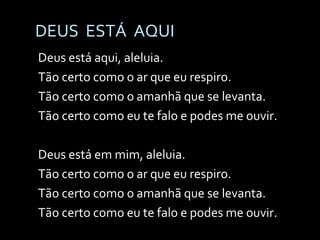DEUS  ESTÁ  AQUI Deus está aqui, aleluia. Tão certo como o ar que eu respiro. Tão certo como o amanhã que se levanta. Tão certo como eu te falo e podes me ouvir. Deus está em mim, aleluia. Tão certo como o ar que eu respiro. Tão certo como o amanhã que se levanta. Tão certo como eu te falo e podes me ouvir. 