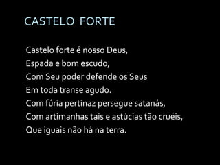CASTELO  FORTE Castelo forte é nosso Deus, Espada e bom escudo, Com Seu poder defende os Seus Em toda transe agudo. Com fúria pertinaz persegue satanás, Com artimanhas tais e astúcias tão cruéis, Que iguais não há na terra. 