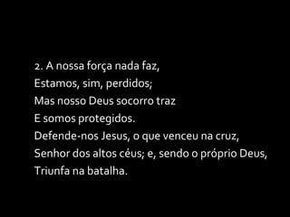 2. A nossa força nada faz, Estamos, sim, perdidos; Mas nosso Deus socorro traz E somos protegidos. Defende-nos Jesus, o que venceu na cruz, Senhor dos altos céus; e, sendo o próprio Deus, Triunfa na batalha.  