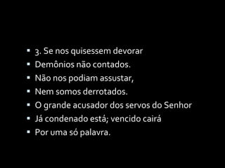3. Se nos quisessem devorar Demônios não contados. Não nos podiam assustar, Nem somos derrotados. O grande acusador dos servos do Senhor Já condenado está; vencido cairá Por uma só palavra. 