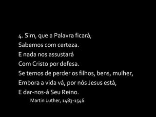 4. Sim, que a Palavra ficará, Sabemos com certeza. E nada nos assustará Com Cristo por defesa. Se temos de perder os filhos, bens, mulher, Embora a vida vá, por nós Jesus está, E dar-nos-á Seu Reino. Martin Luther, 1483-1546 
