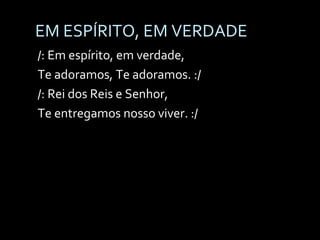 EM ESPÍRITO, EM VERDADE /: Em espírito, em verdade,  Te adoramos, Te adoramos. :/ /: Rei dos Reis e Senhor,  Te entregamos nosso viver. :/ 