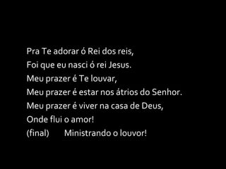 Pra Te adorar ó Rei dos reis, Foi que eu nasci ó rei Jesus. Meu prazer é Te louvar,  Meu prazer é estar nos átrios do Senhor. Meu prazer é viver na casa de Deus,  Onde flui o amor! (final)  Ministrando o louvor! 