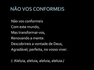 NÃO VOS CONFORMEIS Não vos conformeis Com este mundo, Mas transformai-vos,  Renovando a mente. Descobrireis a vontade de Deus, Agradável, perfeita, no vosso viver. /: Aleluia, aleluia, aleluia, aleluia:/ 