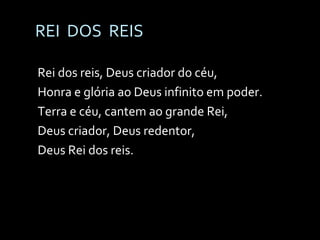 REI  DOS  REIS Rei dos reis, Deus criador do céu, Honra e glória ao Deus infinito em poder. Terra e céu, cantem ao grande Rei, Deus criador, Deus redentor, Deus Rei dos reis. 