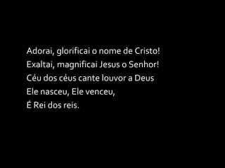 Adorai, glorificai o nome de Cristo! Exaltai, magnificai Jesus o Senhor! Céu dos céus cante louvor a Deus Ele nasceu, Ele venceu, É Rei dos reis. 