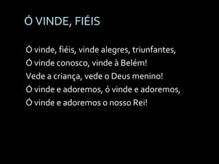 Ó VINDE, FIÉIS Ó vinde, fiéis, vinde alegres, triunfantes, Ó vinde conosco, vinde à Belém! Vede a criança, vede o Deus menino! Ó vinde e adoremos, ó vinde e adoremos, Ó vinde e adoremos o nosso Rei! 