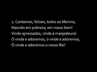 2. Cantemos, felizes, todos ao Menino, Nascido em pobreza, em nosso bem! Vinde apressados, vinde à manjedoura! Ó vinde e adoremos, ó vinde e adoremos, Ó vinde e adoremos o nosso Rei! 