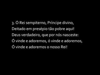 3. Ó Rei sempiterno, Príncipe divino, Deitado em presépio tão pobre aqui! Deus verdadeiro, que por nós nasceste: Ó vinde e adoremos, ó vinde e adoremos, Ó vinde e adoremos o nosso Rei! 