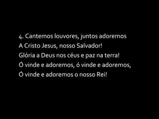 4. Cantemos louvores, juntos adoremos A Cristo Jesus, nosso Salvador! Glória a Deus nos céus e paz na terra! Ó vinde e adoremos, ó vinde e adoremos, Ó vinde e adoremos o nosso Rei! 
