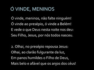 Ó VINDE, MENINOS Ó vinde, meninos, não falte ninguém! Ó vinde ao presépio, ó vinde a Belém! E vede o que Deus nesta noite nos deu: Seu Filho, Jesus, por nós todos nasceu. 2. Olhai, no presépio repousa Jesus: Olhai, ao clarão fulgurante da luz, Em panos humildes o Filho de Deus, Mais belo e afável que os anjos dos céus! 