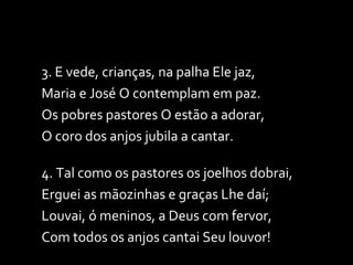 3. E vede, crianças, na palha Ele jaz, Maria e José O contemplam em paz. Os pobres pastores O estão a adorar, O coro dos anjos jubila a cantar. 4. Tal como os pastores os joelhos dobrai, Erguei as mãozinhas e graças Lhe daí; Louvai, ó meninos, a Deus com fervor, Com todos os anjos cantai Seu louvor! 