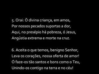 5. Orai: Ó divina criança, em amos, Por nossos pecados suportas a dor, Aqui, no presépio há pobreza, ó Jesus, Angústia extrema e morte na cruz. 6. Aceita o que temos, benigno Senhor, Leva os corações, nossa oferta de amor! Ó faze-os tão santos e bons como o Teu, Unindo-os contigo na terra e no céu! 