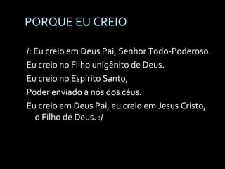 PORQUE EU CREIO /: Eu creio em Deus Pai, Senhor Todo-Poderoso. Eu creio no Filho unigênito de Deus. Eu creio no Espírito Santo, Poder enviado a nós dos céus. Eu creio em Deus Pai, eu creio em Jesus Cristo, o Filho de Deus. :/ 