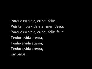 Porque eu creio, eu sou feliz, Pois tenho a vida eterna em Jesus. Porque eu creio, eu sou feliz, feliz! Tenho a vida eterna, Tenho a vida eterna, Tenho a vida eterna, Em Jesus. 
