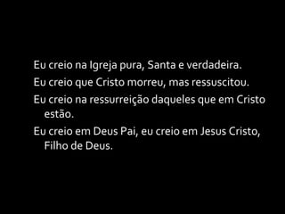 Eu creio na Igreja pura, Santa e verdadeira. Eu creio que Cristo morreu, mas ressuscitou. Eu creio na ressurreição daqueles que em Cristo estão. Eu creio em Deus Pai, eu creio em Jesus Cristo, Filho de Deus. 