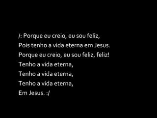 /: Porque eu creio, eu sou feliz, Pois tenho a vida eterna em Jesus. Porque eu creio, eu sou feliz, feliz! Tenho a vida eterna, Tenho a vida eterna, Tenho a vida eterna, Em Jesus. :/ 