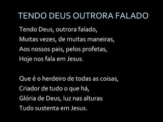 TENDO DEUS OUTRORA FALADO Tendo Deus, outrora falado, Muitas vezes, de muitas maneiras, Aos nossos pais, pelos profetas, Hoje nos fala em Jesus. Que é o herdeiro de todas as coisas, Criador de tudo o que há, Glória de Deus, luz nas alturas Tudo sustenta em Jesus. 