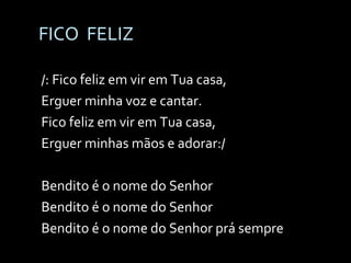 FICO  FELIZ /: Fico feliz em vir em Tua casa, Erguer minha voz e cantar. Fico feliz em vir em Tua casa, Erguer minhas mãos e adorar:/ Bendito é o nome do Senhor Bendito é o nome do Senhor Bendito é o nome do Senhor prá sempre 