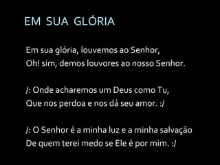 EM  SUA  GLÓRIA Em sua glória, louvemos ao Senhor, Oh! sim, demos louvores ao nosso Senhor. /: Onde acharemos um Deus como Tu, Que nos perdoa e nos dá seu amor. :/ /: O Senhor é a minha luz e a minha salvação De quem terei medo se Ele é por mim. :/ 