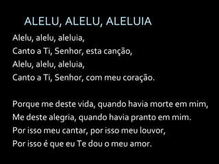 ALELU, ALELU, ALELUIA Alelu, alelu, aleluia, Canto a Ti, Senhor, esta canção, Alelu, alelu, aleluia, Canto a Ti, Senhor, com meu coração. Porque me deste vida, quando havia morte em mim, Me deste alegria, quando havia pranto em mim. Por isso meu cantar, por isso meu louvor, Por isso é que eu Te dou o meu amor. 