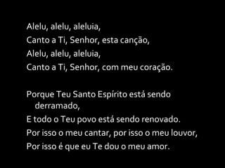 Alelu, alelu, aleluia, Canto a Ti, Senhor, esta canção, Alelu, alelu, aleluia, Canto a Ti, Senhor, com meu coração. Porque Teu Santo Espírito está sendo derramado, E todo o Teu povo está sendo renovado. Por isso o meu cantar, por isso o meu louvor, Por isso é que eu Te dou o meu amor. 