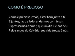 COMO É PRECIOSO Como é precioso irmão, estar bem junto a ti E juntos, lado a lado, andarmos com Jesus, Expressarmos o amor, que um dia Ele nos deu Pelo sangue do Calvário, sua vida trouxe à nós. 