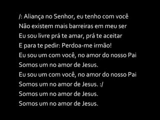 /: Aliança no Senhor, eu tenho com você Não existem mais barreiras em meu ser Eu sou livre prá te amar, prá te aceitar E para te pedir: Perdoa-me irmão! Eu sou um com você, no amor do nosso Pai Somos um no amor de Jesus. Eu sou um com você, no amor do nosso Pai Somos um no amor de Jesus. :/ Somos um no amor de Jesus. Somos um no amor de Jesus. 