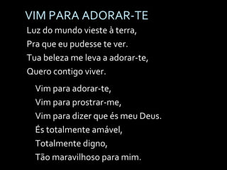VIM PARA ADORAR-TE Luz do mundo vieste à terra, Pra que eu pudesse te ver. Tua beleza me leva a adorar-te, Quero contigo viver. Vim para adorar-te, Vim para prostrar-me, Vim para dizer que és meu Deus. És totalmente amável, Totalmente digno, Tão maravilhoso para mim. 
