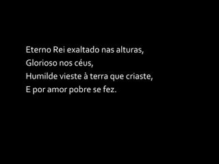 Eterno Rei exaltado nas alturas, Glorioso nos céus, Humilde vieste à terra que criaste, E por amor pobre se fez. 