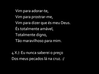 Vim para adorar-te, Vim para prostrar-me, Vim para dizer que és meu Deus. És totalmente amável, Totalmente digno, Tão maravilhoso para mim. 4 X /: Eu nunca saberei o preço  Dos meus pecados lá na cruz. :/ 