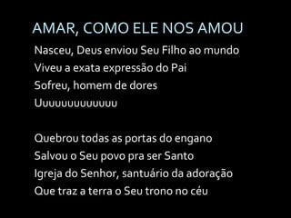 AMAR, COMO ELE NOS AMOU Nasceu, Deus enviou Seu Filho ao mundo Viveu a exata expressão do Pai Sofreu, homem de dores Uuuuuuuuuuuuu Quebrou todas as portas do engano Salvou o Seu povo pra ser Santo Igreja do Senhor, santuário da adoração Que traz a terra o Seu trono no céu 