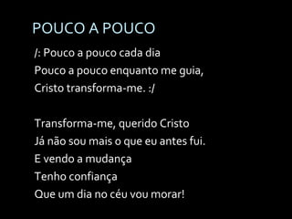 POUCO A POUCO /: Pouco a pouco cada dia Pouco a pouco enquanto me guia, Cristo transforma-me. :/ Transforma-me, querido Cristo Já não sou mais o que eu antes fui. E vendo a mudança Tenho confiança Que um dia no céu vou morar! 