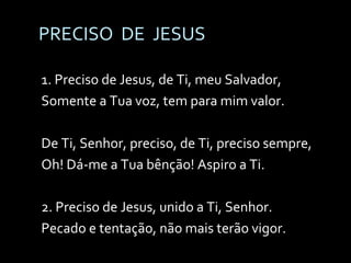 PRECISO  DE  JESUS 1. Preciso de Jesus, de Ti, meu Salvador, Somente a Tua voz, tem para mim valor. De Ti, Senhor, preciso, de Ti, preciso sempre, Oh! Dá-me a Tua bênção! Aspiro a Ti. 2. Preciso de Jesus, unido a Ti, Senhor. Pecado e tentação, não mais terão vigor. 