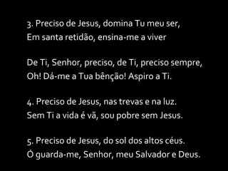 3. Preciso de Jesus, domina Tu meu ser, Em santa retidão, ensina-me a viver De Ti, Senhor, preciso, de Ti, preciso sempre, Oh! Dá-me a Tua bênção! Aspiro a Ti. 4. Preciso de Jesus, nas trevas e na luz. Sem Ti a vida é vã, sou pobre sem Jesus. 5. Preciso de Jesus, do sol dos altos céus. Ó guarda-me, Senhor, meu Salvador e Deus. 