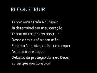 RECONSTRUIR Tenho uma tarefa a cumprir Já determinei em meu coração Tenho muros pra reconstruir Dessa obra eu não abro mão. E, como Neemias, eu hei de romper As barreiras e seguir Debaixo da proteção do meu Deus  Eu sei que vou construir 