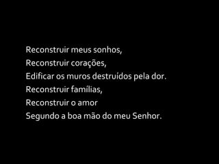 Reconstruir meus sonhos, Reconstruir corações, Edificar os muros destruídos pela dor. Reconstruir famílias, Reconstruir o amor Segundo a boa mão do meu Senhor. 