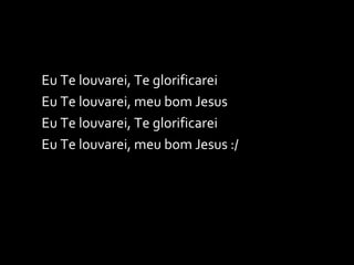 Eu Te louvarei, Te glorificarei Eu Te louvarei, meu bom Jesus Eu Te louvarei, Te glorificarei Eu Te louvarei, meu bom Jesus :/ 