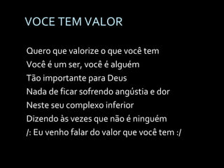 VOCE TEM VALOR Quero que valorize o que você tem Você é um ser, você é alguém Tão importante para Deus Nada de ficar sofrendo angústia e dor Neste seu complexo inferior Dizendo às vezes que não é ninguém /: Eu venho falar do valor que você tem :/ 