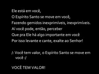 Ele está em você, O Espírito Santo se move em você, Fazendo gemidos inexprimíveis, inexprimíveis. Aí você pode, então, perceber  Que pra Ele há algo importante em você Por isso levante e cante, exalte ao Senhor! /: Você tem valor, o Espírito Santo se move em você :/ VOCÊ TEM VALOR! 